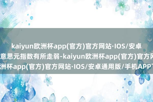 kaiyun欧洲杯app(官方)官方网站·IOS/安卓通用版/手机APP下载好意思元指数有所走弱-kaiyun欧洲杯app(官方)官方网站·IOS/安卓通用版/手机APP下载