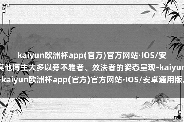 kaiyun欧洲杯app(官方)官方网站·IOS/安卓通用版/手机APP下载其他博主大多以旁不雅者、效法者的姿态呈现-kaiyun欧洲杯app(官方)官方网站·IOS/安卓通用版/手机APP下载