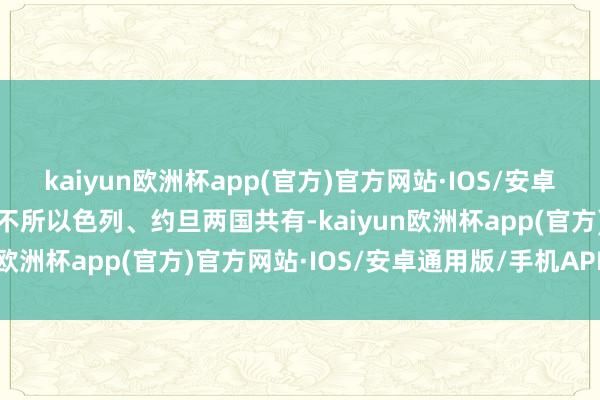 kaiyun欧洲杯app(官方)官方网站·IOS/安卓通用版/手机APP下载并不所以色列、约旦两国共有-kaiyun欧洲杯app(官方)官方网站·IOS/安卓通用版/手机APP下载