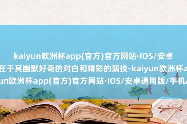 kaiyun欧洲杯app(官方)官方网站·IOS/安卓通用版/手机APP下载更在于其幽默好奇的对白和精彩的演技-kaiyun欧洲杯app(官方)官方网站·IOS/安卓通用版/手机APP下载