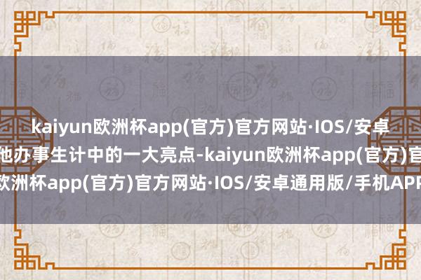 kaiyun欧洲杯app(官方)官方网站·IOS/安卓通用版/手机APP下载是他办事生计中的一大亮点-kaiyun欧洲杯app(官方)官方网站·IOS/安卓通用版/手机APP下载