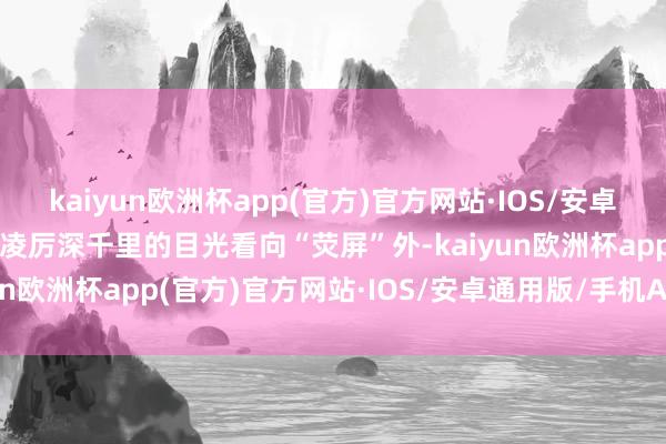 kaiyun欧洲杯app(官方)官方网站·IOS/安卓通用版/手机APP下载以凌厉深千里的目光看向“荧屏”外-kaiyun欧洲杯app(官方)官方网站·IOS/安卓通用版/手机APP下载