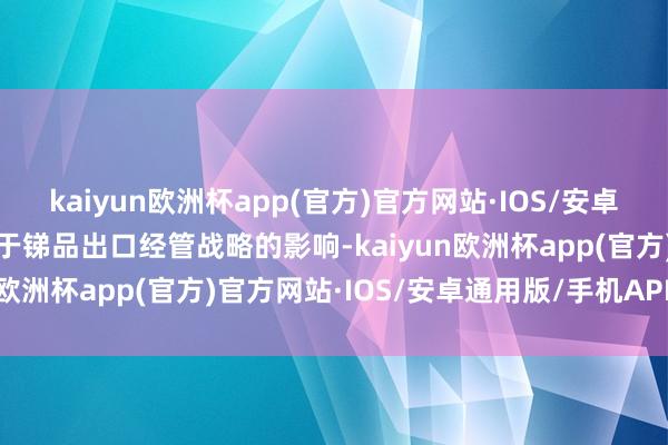 kaiyun欧洲杯app(官方)官方网站·IOS/安卓通用版/手机APP下载由于锑品出口经管战略的影响-kaiyun欧洲杯app(官方)官方网站·IOS/安卓通用版/手机APP下载