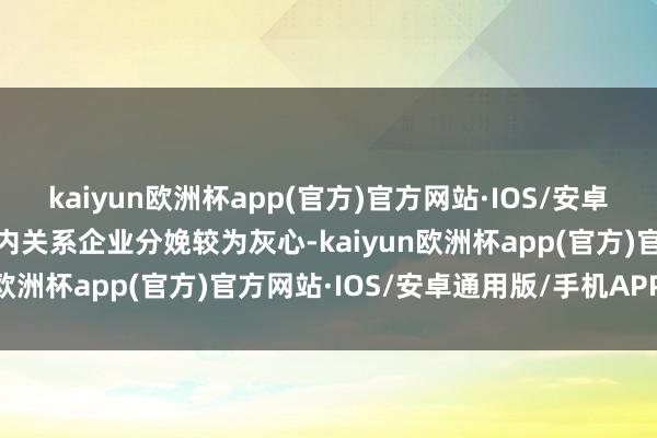 kaiyun欧洲杯app(官方)官方网站·IOS/安卓通用版/手机APP下载国内关系企业分娩较为灰心-kaiyun欧洲杯app(官方)官方网站·IOS/安卓通用版/手机APP下载