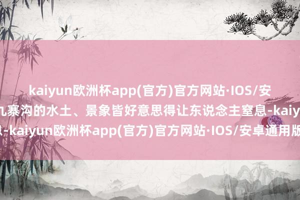 kaiyun欧洲杯app(官方)官方网站·IOS/安卓通用版/手机APP下载九寨沟的水土、景象皆好意思得让东说念主窒息-kaiyun欧洲杯app(官方)官方网站·IOS/安卓通用版/手机APP下载