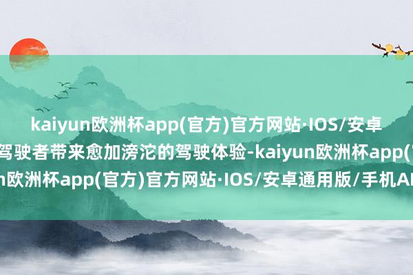 kaiyun欧洲杯app(官方)官方网站·IOS/安卓通用版/手机APP下载为驾驶者带来愈加滂沱的驾驶体验-kaiyun欧洲杯app(官方)官方网站·IOS/安卓通用版/手机APP下载