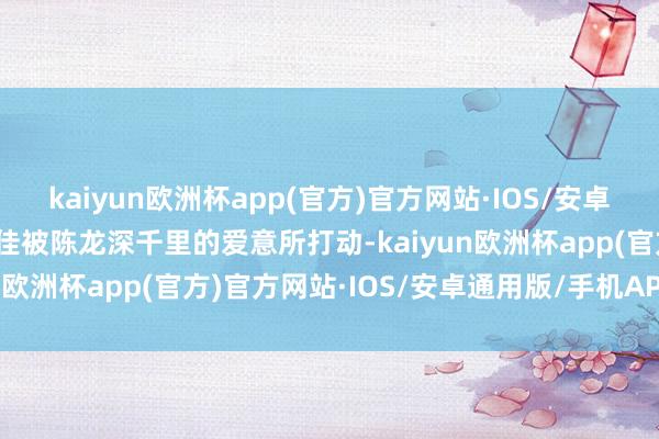 kaiyun欧洲杯app(官方)官方网站·IOS/安卓通用版/手机APP下载宋佳被陈龙深千里的爱意所打动-kaiyun欧洲杯app(官方)官方网站·IOS/安卓通用版/手机APP下载