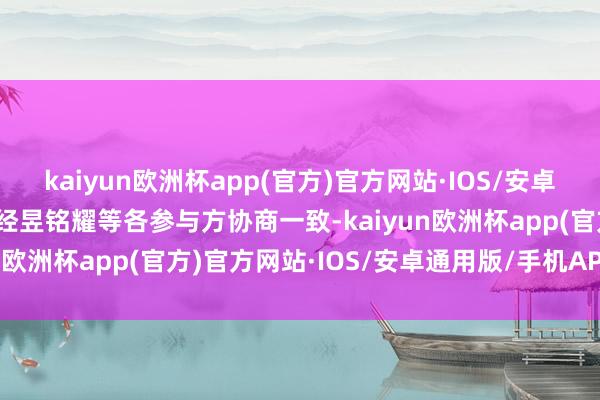 kaiyun欧洲杯app(官方)官方网站·IOS/安卓通用版/手机APP下载现经昱铭耀等各参与方协商一致-kaiyun欧洲杯app(官方)官方网站·IOS/安卓通用版/手机APP下载