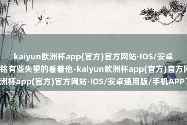 kaiyun欧洲杯app(官方)官方网站·IOS/安卓通用版/手机APP下载李铭有些失望的看着他-kaiyun欧洲杯app(官方)官方网站·IOS/安卓通用版/手机APP下载