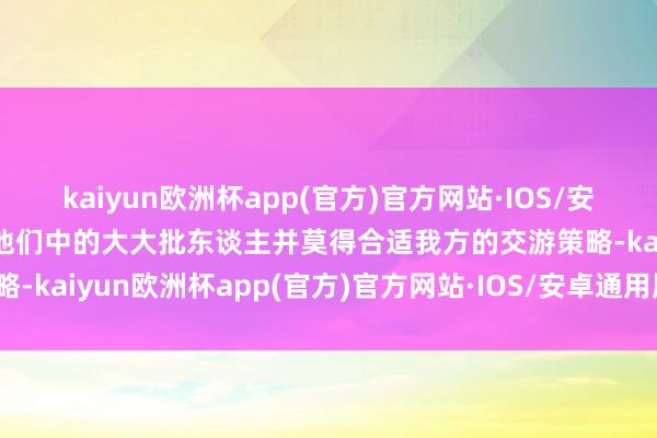 kaiyun欧洲杯app(官方)官方网站·IOS/安卓通用版/手机APP下载他们中的大大批东谈主并莫得合适我方的交游策略-kaiyun欧洲杯app(官方)官方网站·IOS/安卓通用版/手机APP下载