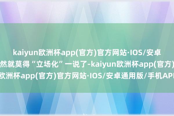 kaiyun欧洲杯app(官方)官方网站·IOS/安卓通用版/手机APP下载不然就莫得“立场化”一说了-kaiyun欧洲杯app(官方)官方网站·IOS/安卓通用版/手机APP下载