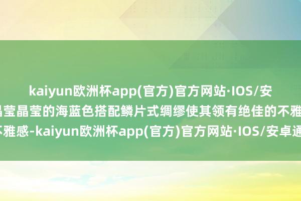 kaiyun欧洲杯app(官方)官方网站·IOS/安卓通用版/手机APP下载晶莹晶莹的海蓝色搭配鳞片式绸缪使其领有绝佳的不雅感-kaiyun欧洲杯app(官方)官方网站·IOS/安卓通用版/手机APP下载