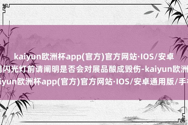 kaiyun欧洲杯app(官方)官方网站·IOS/安卓通用版/手机APP下载使用闪光灯前请阐明是否会对展品酿成毁伤-kaiyun欧洲杯app(官方)官方网站·IOS/安卓通用版/手机APP下载