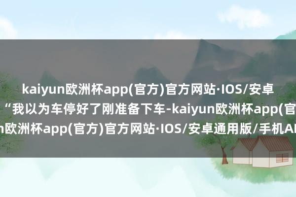 kaiyun欧洲杯app(官方)官方网站·IOS/安卓通用版/手机APP下载  “我以为车停好了刚准备下车-kaiyun欧洲杯app(官方)官方网站·IOS/安卓通用版/手机APP下载