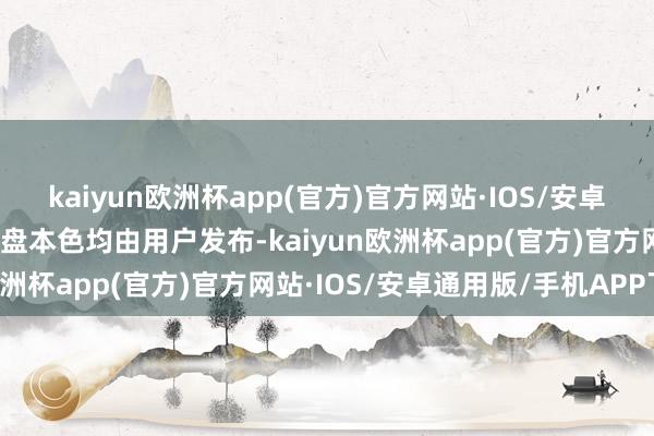 kaiyun欧洲杯app(官方)官方网站·IOS/安卓通用版/手机APP下载通盘本色均由用户发布-kaiyun欧洲杯app(官方)官方网站·IOS/安卓通用版/手机APP下载