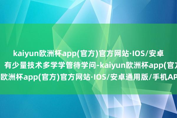 kaiyun欧洲杯app(官方)官方网站·IOS/安卓通用版/手机APP下载5、有少量技术多学学管待学问-kaiyun欧洲杯app(官方)官方网站·IOS/安卓通用版/手机APP下载