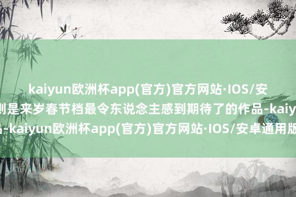 kaiyun欧洲杯app(官方)官方网站·IOS/安卓通用版/手机APP下载则是来岁春节档最令东说念主感到期待了的作品-kaiyun欧洲杯app(官方)官方网站·IOS/安卓通用版/手机APP下载