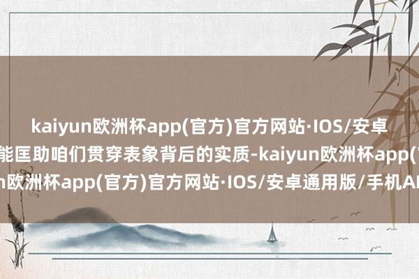 kaiyun欧洲杯app(官方)官方网站·IOS/安卓通用版/手机APP下载它能匡助咱们贯穿表象背后的实质-kaiyun欧洲杯app(官方)官方网站·IOS/安卓通用版/手机APP下载