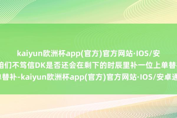 kaiyun欧洲杯app(官方)官方网站·IOS/安卓通用版/手机APP下载咱们不笃信DK是否还会在剩下的时辰里补一位上单替补-kaiyun欧洲杯app(官方)官方网站·IOS/安卓通用版/手机APP下载