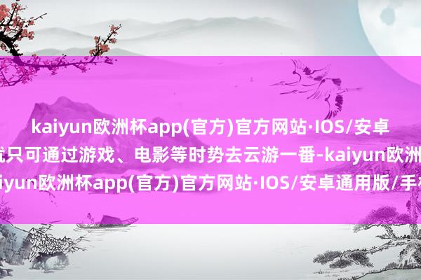 kaiyun欧洲杯app(官方)官方网站·IOS/安卓通用版/手机APP下载也就只可通过游戏、电影等时势去云游一番-kaiyun欧洲杯app(官方)官方网站·IOS/安卓通用版/手机APP下载