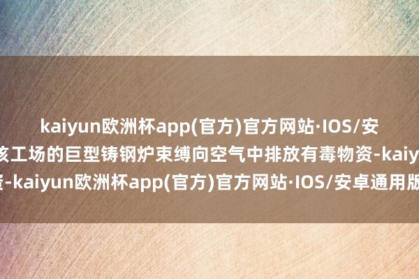 kaiyun欧洲杯app(官方)官方网站·IOS/安卓通用版/手机APP下载该工场的巨型铸钢炉束缚向空气中排放有毒物资-kaiyun欧洲杯app(官方)官方网站·IOS/安卓通用版/手机APP下载