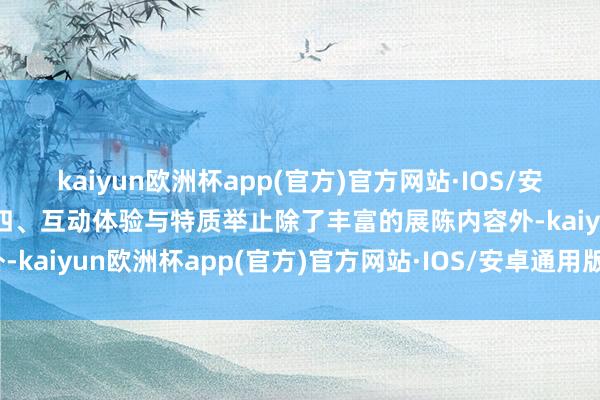 kaiyun欧洲杯app(官方)官方网站·IOS/安卓通用版/手机APP下载四、互动体验与特质举止除了丰富的展陈内容外-kaiyun欧洲杯app(官方)官方网站·IOS/安卓通用版/手机APP下载