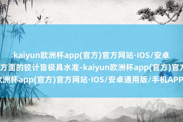 kaiyun欧洲杯app(官方)官方网站·IOS/安卓通用版/手机APP下载各方面的狡计皆极具水准-kaiyun欧洲杯app(官方)官方网站·IOS/安卓通用版/手机APP下载