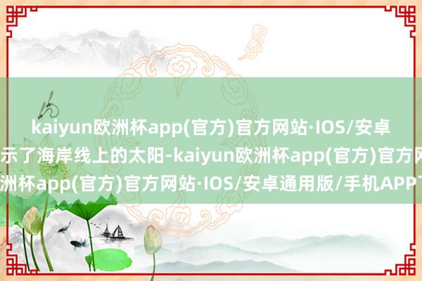 kaiyun欧洲杯app(官方)官方网站·IOS/安卓通用版/手机APP下载展示了海岸线上的太阳-kaiyun欧洲杯app(官方)官方网站·IOS/安卓通用版/手机APP下载