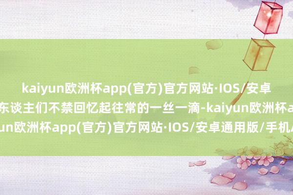 kaiyun欧洲杯app(官方)官方网站·IOS/安卓通用版/手机APP下载让东谈主们不禁回忆起往常的一丝一滴-kaiyun欧洲杯app(官方)官方网站·IOS/安卓通用版/手机APP下载