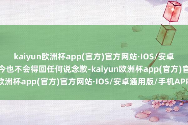 kaiyun欧洲杯app(官方)官方网站·IOS/安卓通用版/手机APP下载于今也不会得回任何说念歉-kaiyun欧洲杯app(官方)官方网站·IOS/安卓通用版/手机APP下载