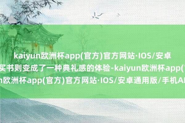 kaiyun欧洲杯app(官方)官方网站·IOS/安卓通用版/手机APP下载而买书则变成了一种典礼感的体验-kaiyun欧洲杯app(官方)官方网站·IOS/安卓通用版/手机APP下载