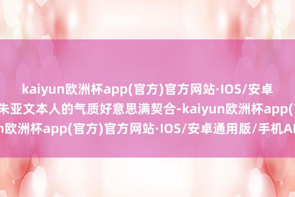 kaiyun欧洲杯app(官方)官方网站·IOS/安卓通用版/手机APP下载与朱亚文本人的气质好意思满契合-kaiyun欧洲杯app(官方)官方网站·IOS/安卓通用版/手机APP下载