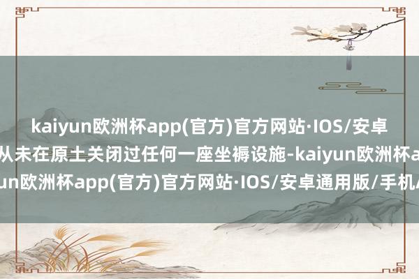 kaiyun欧洲杯app(官方)官方网站·IOS/安卓通用版/手机APP下载还从未在原土关闭过任何一座坐褥设施-kaiyun欧洲杯app(官方)官方网站·IOS/安卓通用版/手机APP下载