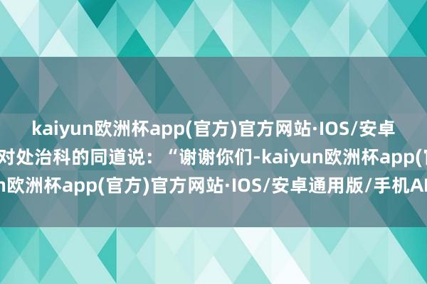 kaiyun欧洲杯app(官方)官方网站·IOS/安卓通用版/手机APP下载他对处治科的同道说：“谢谢你们-kaiyun欧洲杯app(官方)官方网站·IOS/安卓通用版/手机APP下载