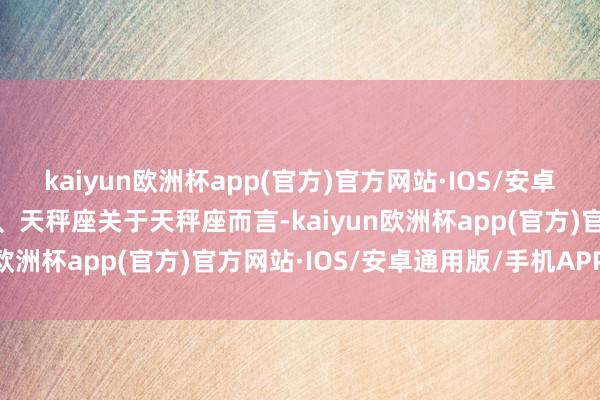 kaiyun欧洲杯app(官方)官方网站·IOS/安卓通用版/手机APP下载一、天秤座关于天秤座而言-kaiyun欧洲杯app(官方)官方网站·IOS/安卓通用版/手机APP下载