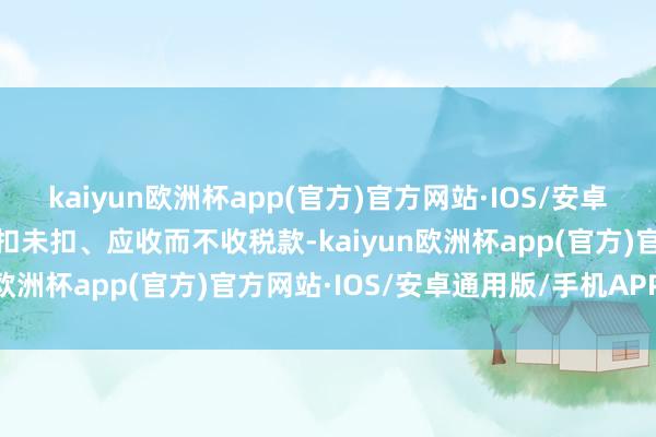 kaiyun欧洲杯app(官方)官方网站·IOS/安卓通用版/手机APP下载应扣未扣、应收而不收税款-kaiyun欧洲杯app(官方)官方网站·IOS/安卓通用版/手机APP下载