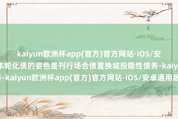 kaiyun欧洲杯app(官方)官方网站·IOS/安卓通用版/手机APP下载本轮化债的姿色是刊行场合债置换城投隐性债务-kaiyun欧洲杯app(官方)官方网站·IOS/安卓通用版/手机APP下载