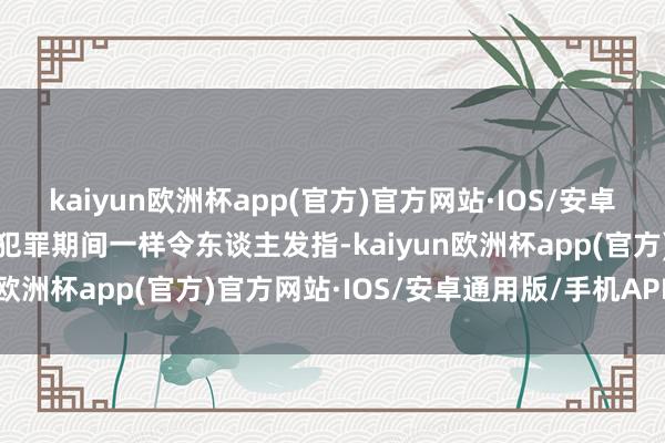 kaiyun欧洲杯app(官方)官方网站·IOS/安卓通用版/手机APP下载其犯罪期间一样令东谈主发指-kaiyun欧洲杯app(官方)官方网站·IOS/安卓通用版/手机APP下载