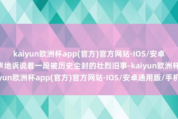 kaiyun欧洲杯app(官方)官方网站·IOS/安卓通用版/手机APP下载无声地诉说着一段被历史尘封的壮烈旧事-kaiyun欧洲杯app(官方)官方网站·IOS/安卓通用版/手机APP下载