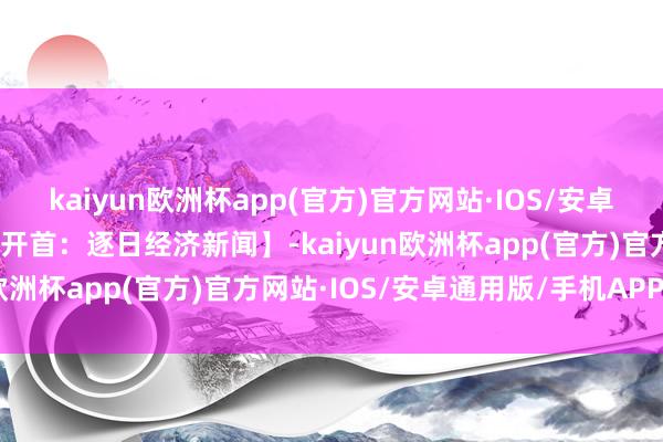 kaiyun欧洲杯app(官方)官方网站·IOS/安卓通用版/手机APP下载【开首：逐日经济新闻】-kaiyun欧洲杯app(官方)官方网站·IOS/安卓通用版/手机APP下载