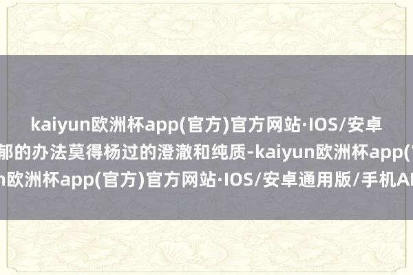 kaiyun欧洲杯app(官方)官方网站·IOS/安卓通用版/手机APP下载阴郁的办法莫得杨过的澄澈和纯质-kaiyun欧洲杯app(官方)官方网站·IOS/安卓通用版/手机APP下载