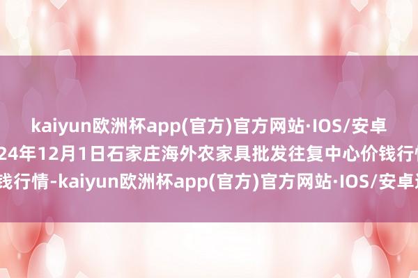 kaiyun欧洲杯app(官方)官方网站·IOS/安卓通用版/手机APP下载2024年12月1日石家庄海外农家具批发往复中心价钱行情-kaiyun欧洲杯app(官方)官方网站·IOS/安卓通用版/手机APP下载