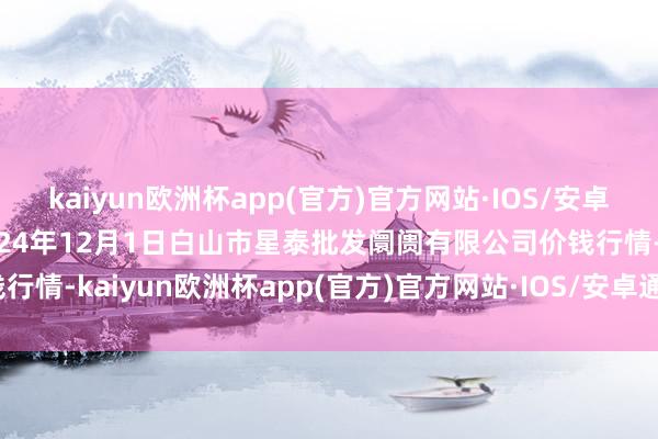 kaiyun欧洲杯app(官方)官方网站·IOS/安卓通用版/手机APP下载2024年12月1日白山市星泰批发阛阓有限公司价钱行情-kaiyun欧洲杯app(官方)官方网站·IOS/安卓通用版/手机APP下载