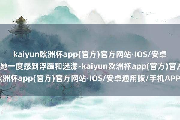 kaiyun欧洲杯app(官方)官方网站·IOS/安卓通用版/手机APP下载让她一度感到浮躁和迷濛-kaiyun欧洲杯app(官方)官方网站·IOS/安卓通用版/手机APP下载