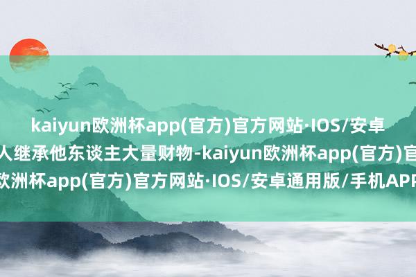 kaiyun欧洲杯app(官方)官方网站·IOS/安卓通用版/手机APP下载罪人继承他东谈主大量财物-kaiyun欧洲杯app(官方)官方网站·IOS/安卓通用版/手机APP下载