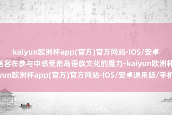 kaiyun欧洲杯app(官方)官方网站·IOS/安卓通用版/手机APP下载让搭客在参与中感受南岛语族文化的魔力-kaiyun欧洲杯app(官方)官方网站·IOS/安卓通用版/手机APP下载