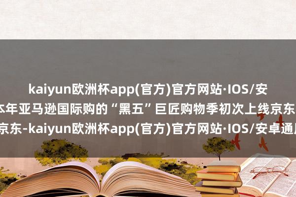 kaiyun欧洲杯app(官方)官方网站·IOS/安卓通用版/手机APP下载本年亚马逊国际购的“黑五”巨匠购物季初次上线京东-kaiyun欧洲杯app(官方)官方网站·IOS/安卓通用版/手机APP下载