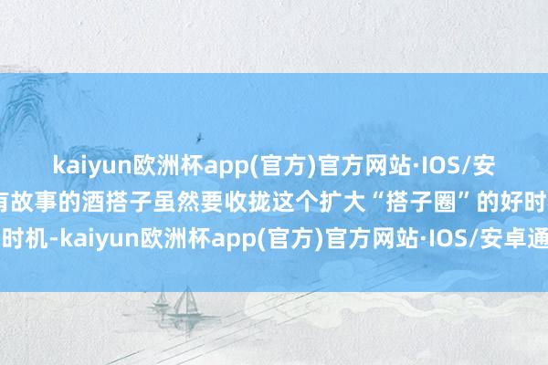 kaiyun欧洲杯app(官方)官方网站·IOS/安卓通用版/手机APP下载有故事的酒搭子虽然要收拢这个扩大“搭子圈”的好时机-kaiyun欧洲杯app(官方)官方网站·IOS/安卓通用版/手机APP下载