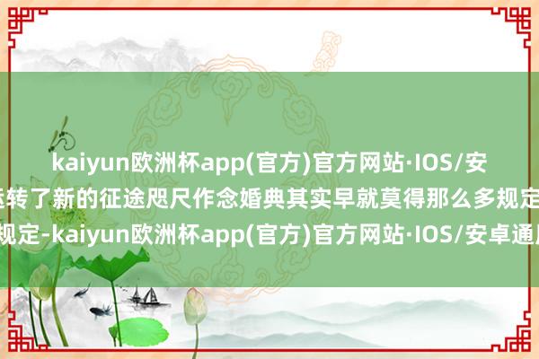 kaiyun欧洲杯app(官方)官方网站·IOS/安卓通用版/手机APP下载运转了新的征途咫尺作念婚典其实早就莫得那么多规定-kaiyun欧洲杯app(官方)官方网站·IOS/安卓通用版/手机APP下载