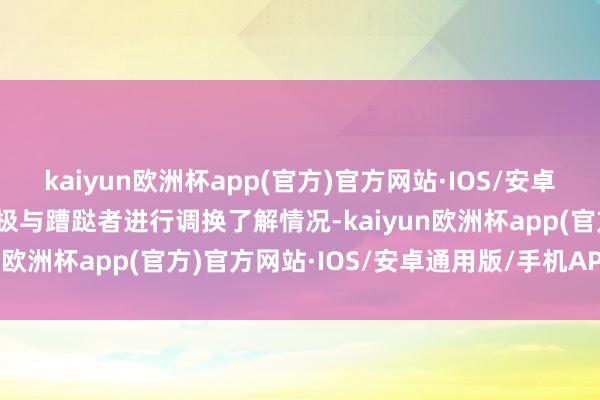 kaiyun欧洲杯app(官方)官方网站·IOS/安卓通用版/手机APP下载积极与蹧跶者进行调换了解情况-kaiyun欧洲杯app(官方)官方网站·IOS/安卓通用版/手机APP下载